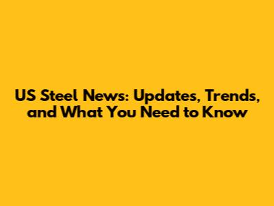 US Steel News: Updates, Trends, and What You Need to Know