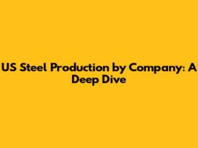 US Steel Production by Company: A Deep Dive