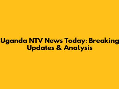 Uganda NTV News Today: Breaking Updates & Analysis