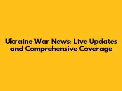 Ukraine War News: Live Updates and Comprehensive Coverage
