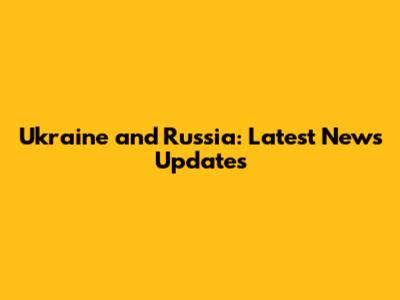 Ukraine and Russia: Latest News Updates
