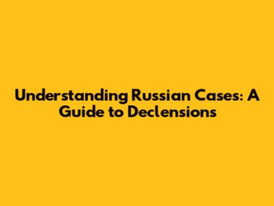 Understanding Russian Cases: A Guide to Declensions