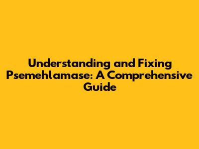 Understanding and Fixing Psemehlamase: A Comprehensive Guide