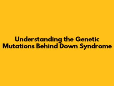Understanding the Genetic Mutations Behind Down Syndrome