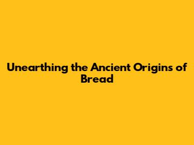 Unearthing the Ancient Origins of Bread