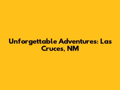 Unforgettable Adventures: Las Cruces, NM