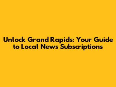 Unlock Grand Rapids: Your Guide to Local News Subscriptions