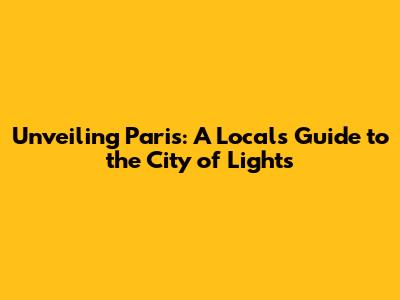 Unveiling Paris: A Local's Guide to the City of Lights