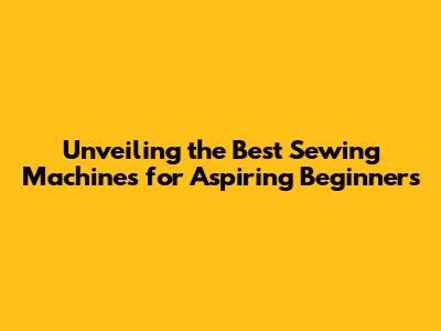 Unveiling the Best Sewing Machines for Aspiring Beginners