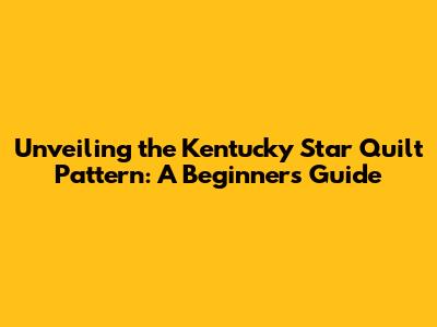 Unveiling the Kentucky Star Quilt Pattern: A Beginner's Guide