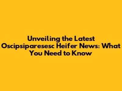 Unveiling the Latest Oscipsiparesesc Heifer News: What You Need to Know