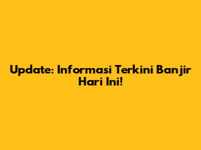 Update: Informasi Terkini Banjir Hari Ini!
