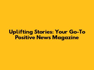 Uplifting Stories: Your Go-To Positive News Magazine