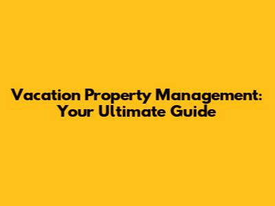 Vacation Property Management: Your Ultimate Guide