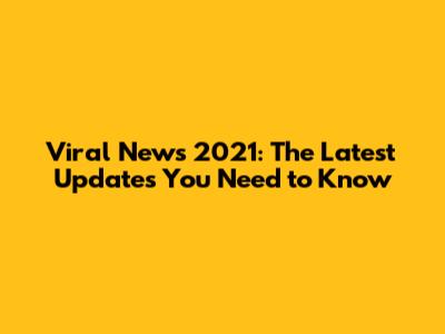 Viral News 2021: The Latest Updates You Need to Know