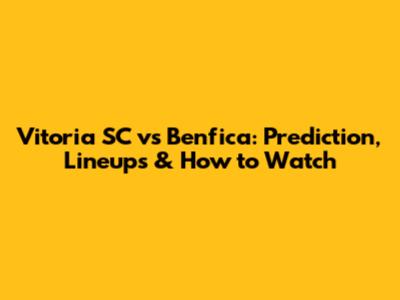 Vitoria SC vs Benfica: Prediction, Lineups & How to Watch