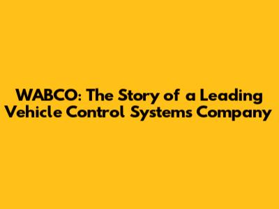 WABCO: The Story of a Leading Vehicle Control Systems Company