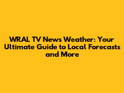 WRAL TV News Weather: Your Ultimate Guide to Local Forecasts and More