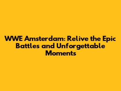 WWE Amsterdam: Relive the Epic Battles and Unforgettable Moments
