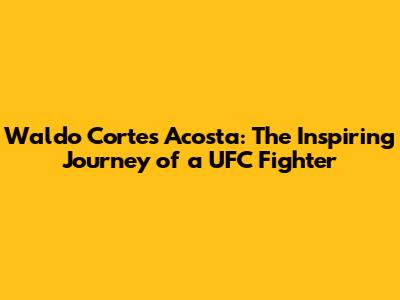 Waldo Cortes Acosta: The Inspiring Journey of a UFC Fighter