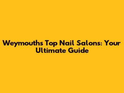 Weymouth's Top Nail Salons: Your Ultimate Guide