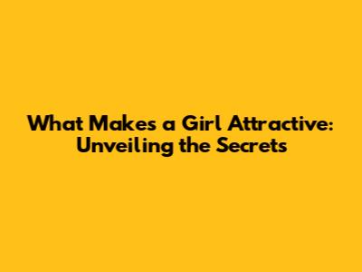 What Makes a Girl Attractive: Unveiling the Secrets