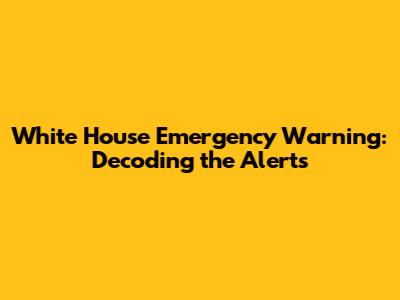 White House Emergency Warning: Decoding the Alerts