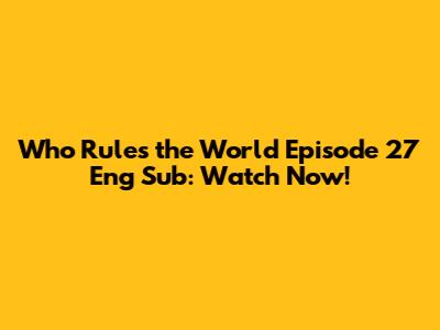 Who Rules the World Episode 27 Eng Sub: Watch Now!