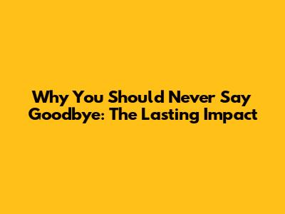 Why You Should Never Say Goodbye: The Lasting Impact