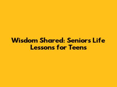Wisdom Shared: Seniors' Life Lessons for Teens