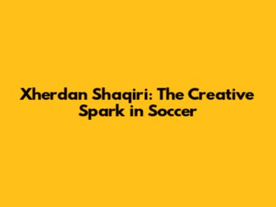 Xherdan Shaqiri: The Creative Spark in Soccer