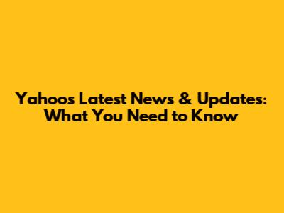 Yahoo's Latest News & Updates: What You Need to Know