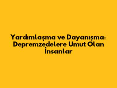 Yardımlaşma ve Dayanışma: Depremzedelere Umut Olan İnsanlar