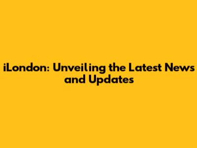 iLondon: Unveiling the Latest News and Updates