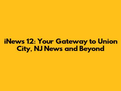 iNews 12: Your Gateway to Union City, NJ News and Beyond