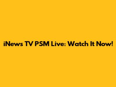 iNews TV PSM Live: Watch It Now!