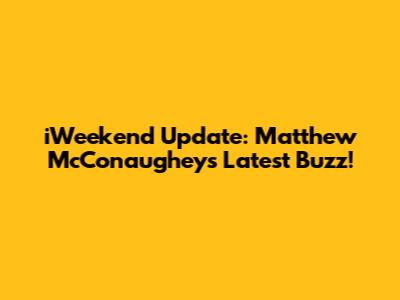 iWeekend Update: Matthew McConaughey's Latest Buzz!