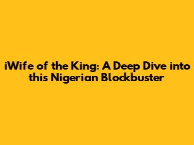 iWife of the King: A Deep Dive into this Nigerian Blockbuster