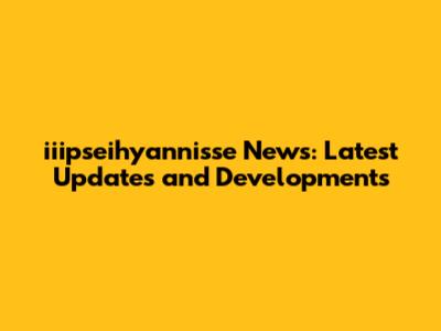 iiipseihyannisse News: Latest Updates and Developments