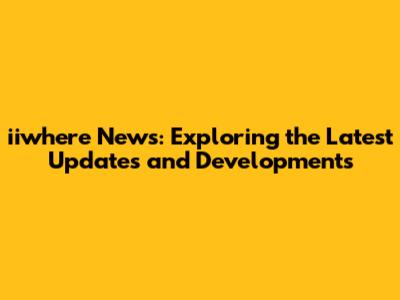 iiwhere News: Exploring the Latest Updates and Developments