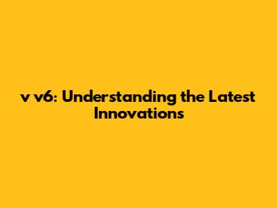v v6: Understanding the Latest Innovations